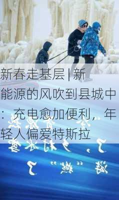 新春走基层 | 新能源的风吹到县城中：充电愈加便利，年轻人偏爱特斯拉