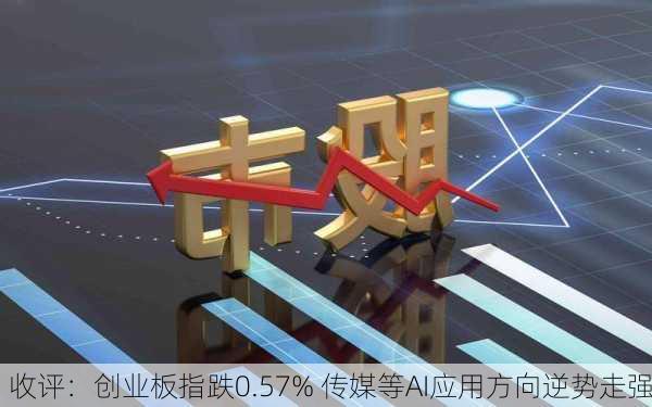 收评：创业板指跌0.57% 传媒等AI应用方向逆势走强