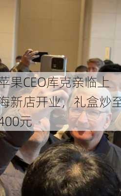 苹果CEO库克亲临上海新店开业，礼盒炒至400元