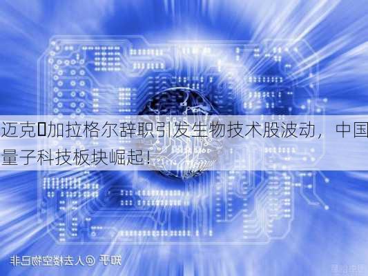 迈克・加拉格尔辞职引发生物技术股波动，中国量子科技板块崛起！