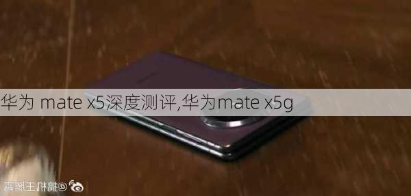 华为 mate x5深度测评,华为mate x5g