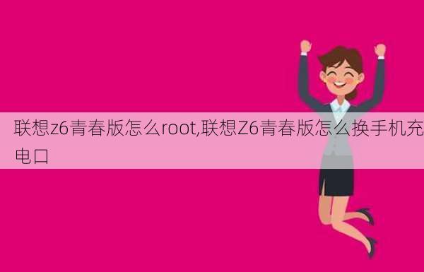 联想z6青春版怎么root,联想Z6青春版怎么换手机充电口