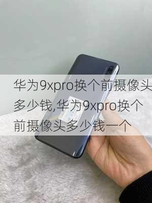 华为9xpro换个前摄像头多少钱,华为9xpro换个前摄像头多少钱一个