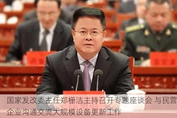 国家发改委主任郑栅洁主持召开专题座谈会 与民营企业沟通交流大规模设备更新工作