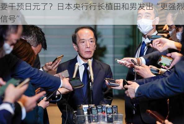 要干预日元了？日本央行行长植田和男发出“更强烈信号”