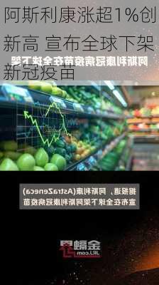 阿斯利康涨超1%创新高 宣布全球下架新冠疫苗