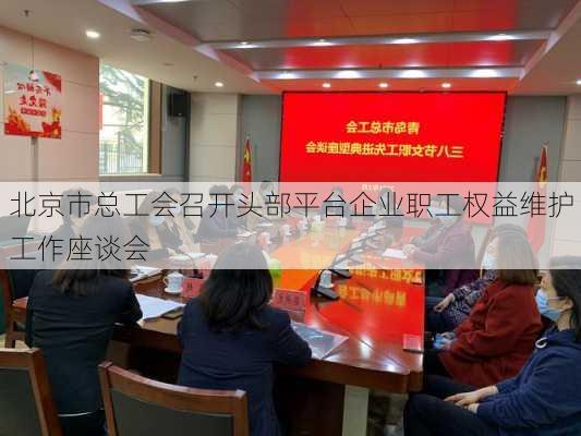 北京市总工会召开头部平台企业职工权益维护工作座谈会