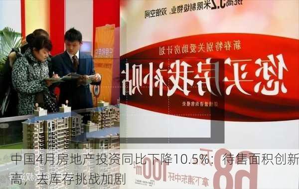 中国4月房地产投资同比下降10.5%：待售面积创新高，去库存挑战加剧