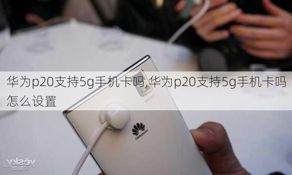 华为p20支持5g手机卡吗,华为p20支持5g手机卡吗怎么设置