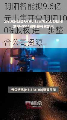 明阳智能拟9.6亿元出售开鲁明阳100%股权 进一步整合公司资源