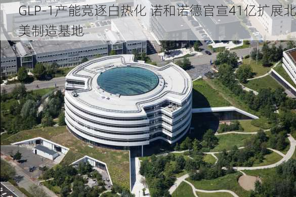 GLP-1产能竞逐白热化 诺和诺德官宣41亿扩展北美制造基地