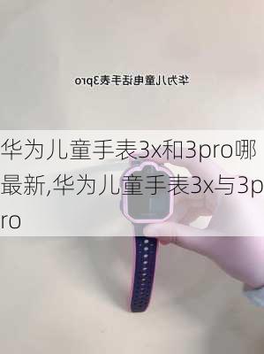 华为儿童手表3x和3pro哪最新,华为儿童手表3x与3pro