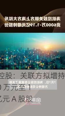 海航控股：关联方拟增持 6000 万元至 1.19 亿元 A 股股份