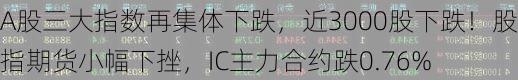 A股三大指数再集体下跌，近3000股下跌！股指期货小幅下挫，IC主力合约跌0.76%