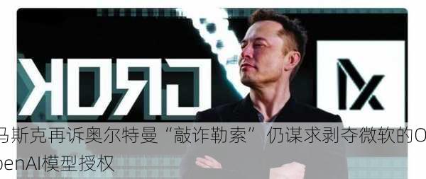 马斯克再诉奥尔特曼“敲诈勒索” 仍谋求剥夺微软的OpenAI模型授权