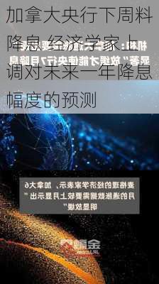 加拿大央行下周料降息 经济学家上调对未来一年降息幅度的预测