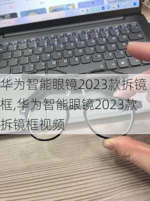 华为智能眼镜2023款拆镜框,华为智能眼镜2023款拆镜框视频