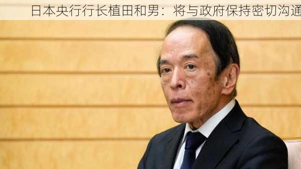 日本央行行长植田和男：将与政府保持密切沟通