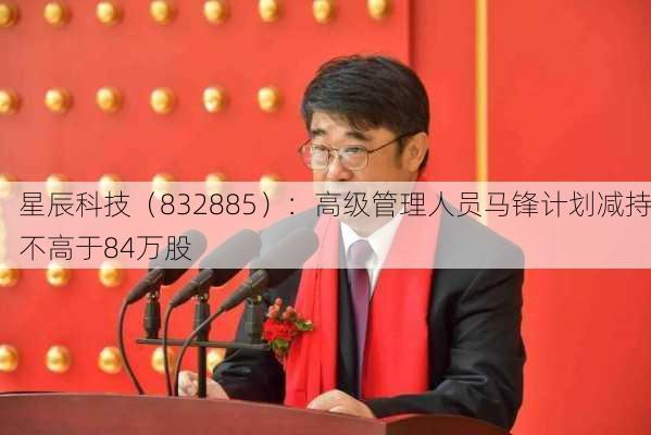 星辰科技（832885）：高级管理人员马锋计划减持不高于84万股