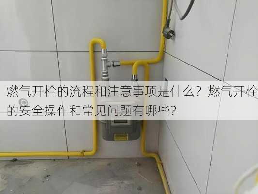 燃气开栓的流程和注意事项是什么？燃气开栓的安全操作和常见问题有哪些？