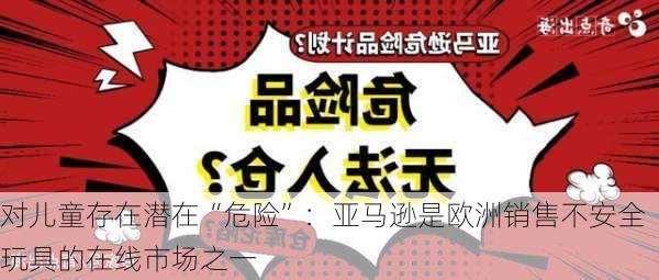 对儿童存在潜在“危险”：亚马逊是欧洲销售不安全玩具的在线市场之一