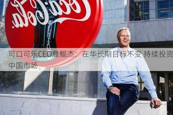 可口可乐CEO詹鲲杰：在华长期目标不变 持续投资中国市场