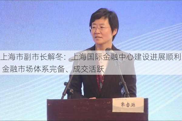 上海市副市长解冬：上海国际金融中心建设进展顺利 金融市场体系完备、成交活跃