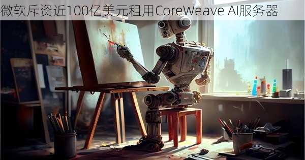 微软斥资近100亿美元租用CoreWeave AI服务器