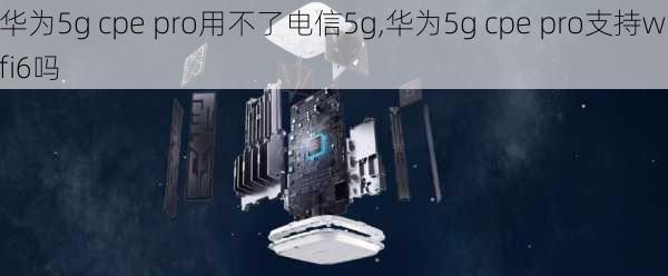 华为5g cpe pro用不了电信5g,华为5g cpe pro支持wifi6吗