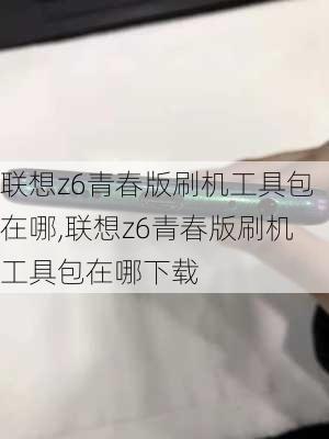 联想z6青春版刷机工具包在哪,联想z6青春版刷机工具包在哪下载