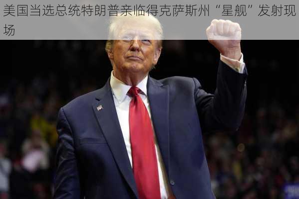 美国当选总统特朗普亲临得克萨斯州“星舰”发射现场